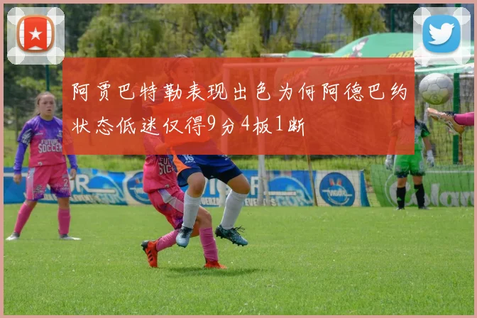 阿贾巴特勒表现出色为何阿德巴约状态低迷仅得9分4板1断