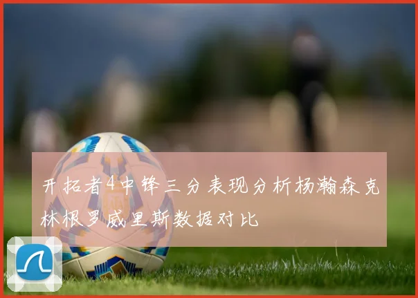 开拓者4中锋三分表现分析杨瀚森克林根罗威里斯数据对比