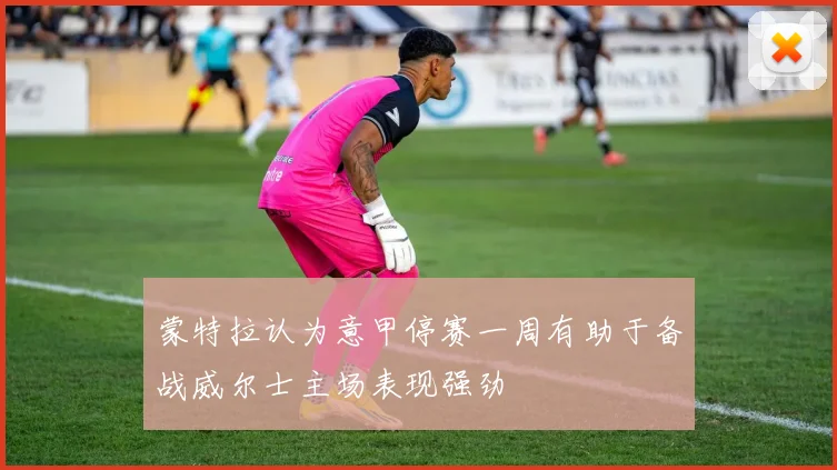 蒙特拉认为意甲停赛一周有助于备战威尔士主场表现强劲
