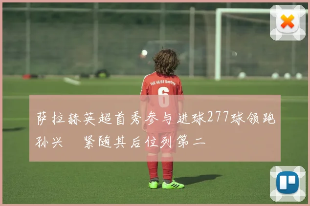 萨拉赫英超首秀参与进球277球领跑孙兴慜紧随其后位列第二