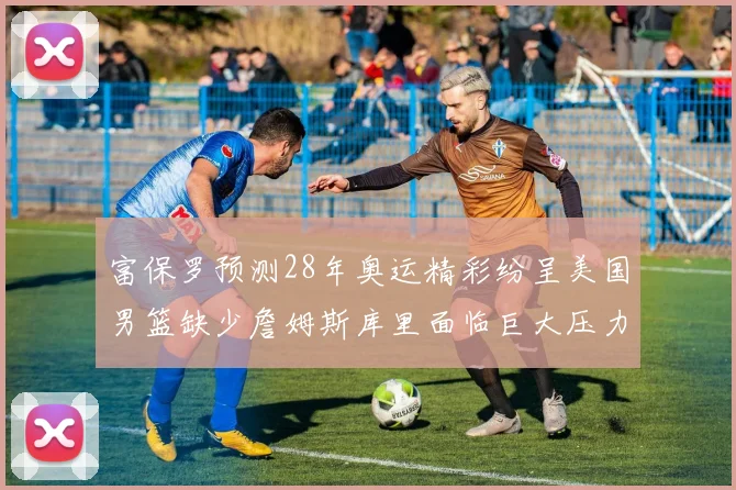 富保罗预测28年奥运精彩纷呈美国男篮缺少詹姆斯库里面临巨大压力