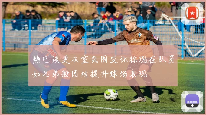 热巴谈更衣室氛围变化称现在队员如兄弟般团结提升球场表现
