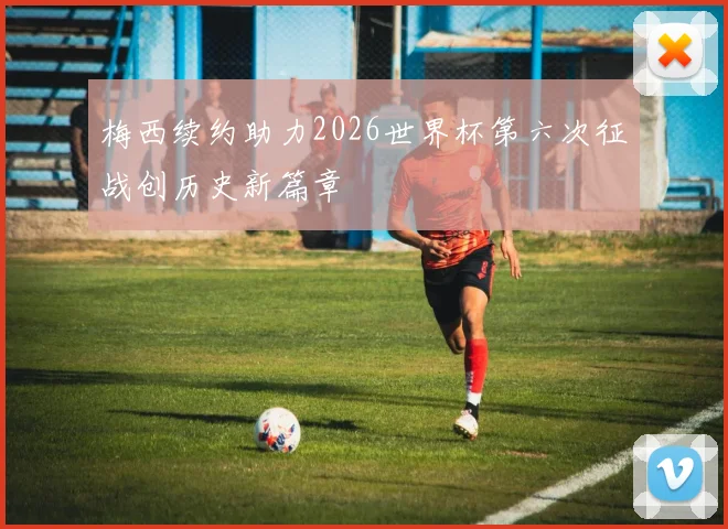 梅西续约助力2026世界杯第六次征战创历史新篇章