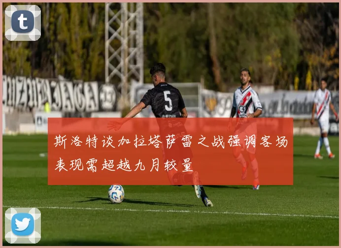 斯洛特谈加拉塔萨雷之战强调客场表现需超越九月较量