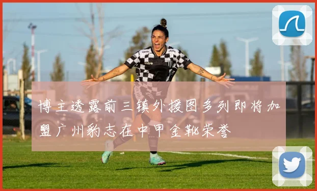 博主透露前三镇外援图多列即将加盟广州豹志在中甲金靴荣誉