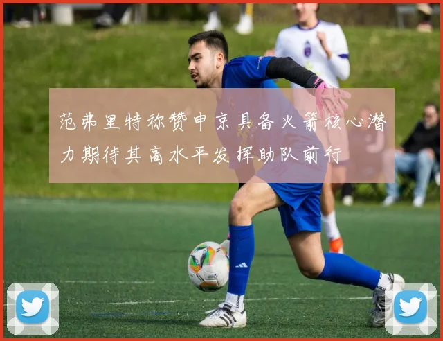 范弗里特称赞申京具备火箭核心潜力期待其高水平发挥助队前行