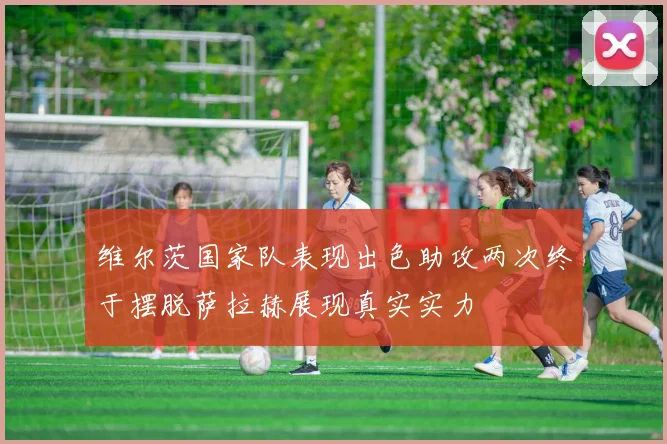 维尔茨国家队表现出色助攻两次终于摆脱萨拉赫展现真实实力