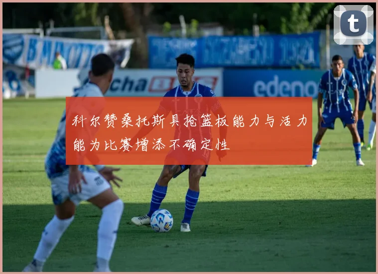 科尔赞桑托斯具抢篮板能力与活力能为比赛增添不确定性