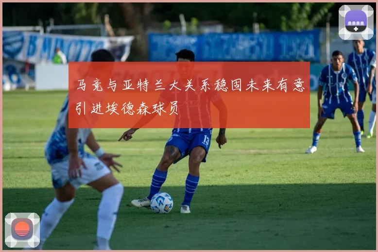 马竞与亚特兰大关系稳固未来有意引进埃德森球员