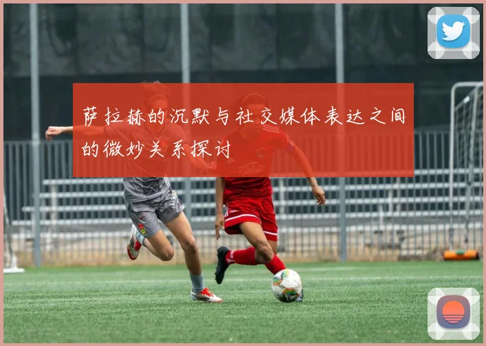 萨拉赫的沉默与社交媒体表达之间的微妙关系探讨