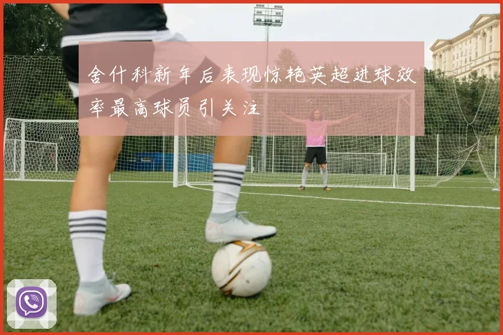 舍什科新年后表现惊艳英超进球效率最高球员引关注
