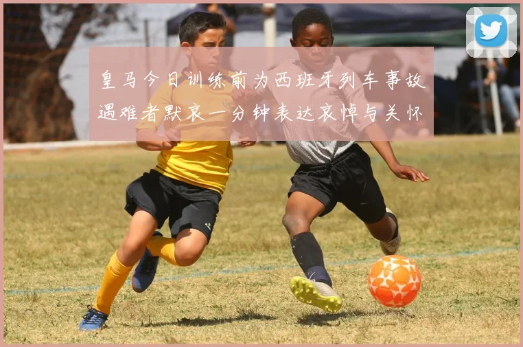 皇马今日训练前为西班牙列车事故遇难者默哀一分钟表达哀悼与关怀