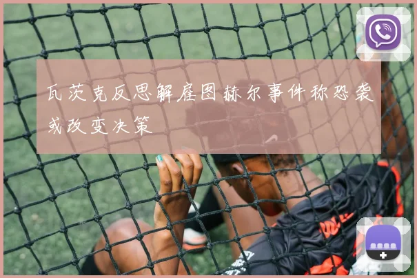 瓦茨克反思解雇图赫尔事件称恐袭或改变决策