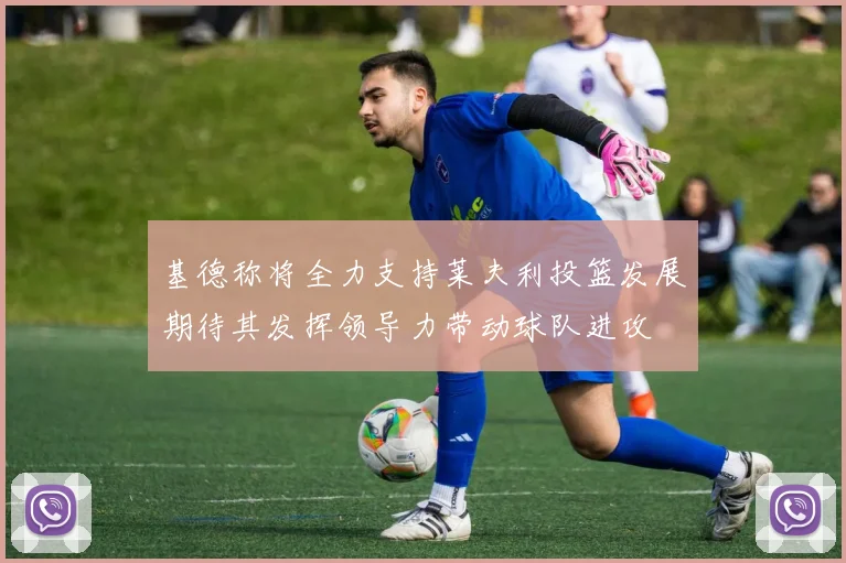 基德称将全力支持莱夫利投篮发展期待其发挥领导力带动球队进攻
