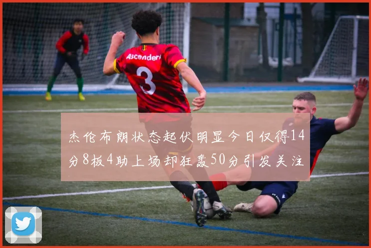杰伦布朗状态起伏明显今日仅得14分8板4助上场却狂轰50分引发关注