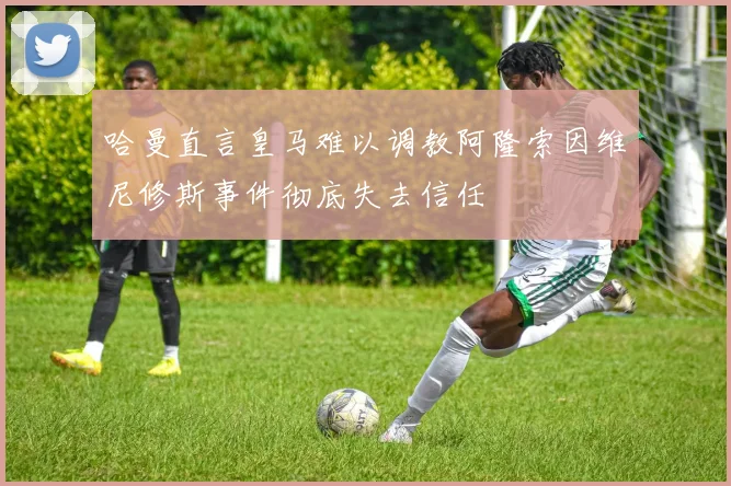 哈曼直言皇马难以调教阿隆索因维尼修斯事件彻底失去信任
