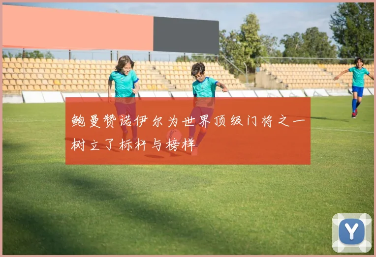 鲍曼赞诺伊尔为世界顶级门将之一树立了标杆与榜样