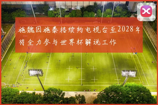 施魏因施泰格续约电视台至2028年将全力参与世界杯解说工作