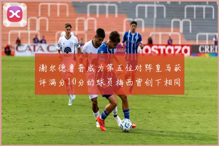 谢尔德鲁普成为第五位对阵皇马获评满分10分的球员梅西曾创下相同成就