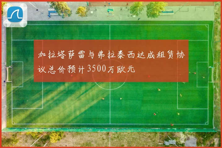 加拉塔萨雷与弗拉泰西达成租赁协议总价预计3500万欧元