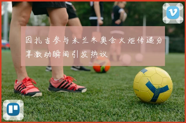 因扎吉参与米兰冬奥会火炬传递分享激动瞬间引发热议