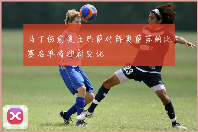 马丁伤愈复出巴萨对阵奥萨苏纳比赛名单将迎新变化