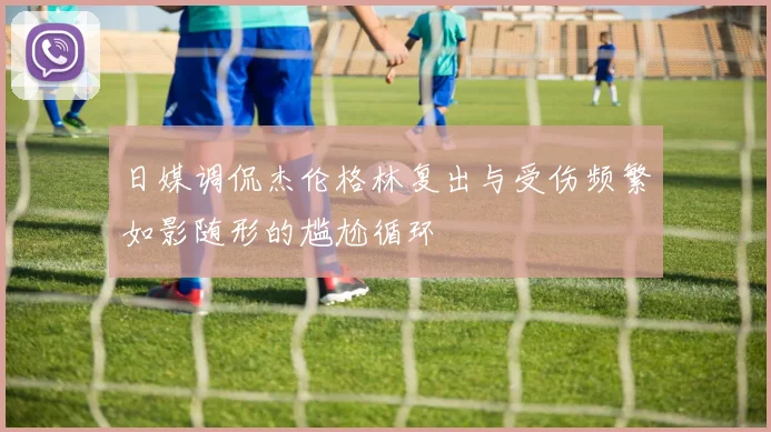 日媒调侃杰伦格林复出与受伤频繁如影随形的尴尬循环