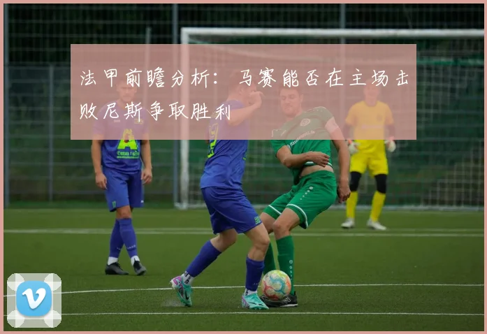 法甲前瞻分析：马赛能否在主场击败尼斯争取胜利