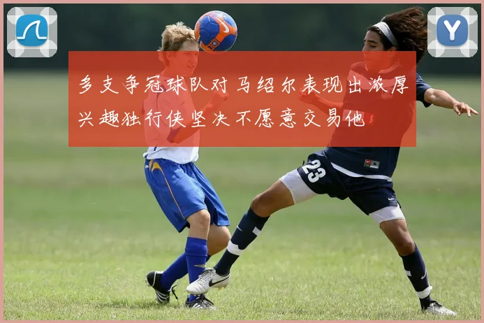 多支争冠球队对马绍尔表现出浓厚兴趣独行侠坚决不愿意交易他
