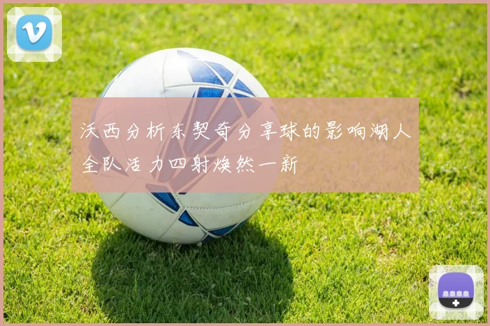 沃西分析东契奇分享球的影响湖人全队活力四射焕然一新