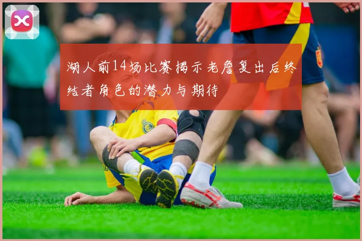 湖人前14场比赛揭示老詹复出后终结者角色的潜力与期待