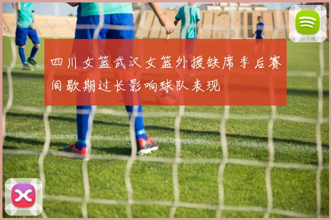 四川女篮武汉女篮外援缺席季后赛间歇期过长影响球队表现