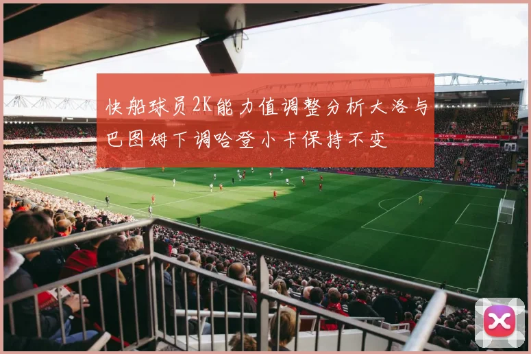 快船球员2K能力值调整分析大洛与巴图姆下调哈登小卡保持不变