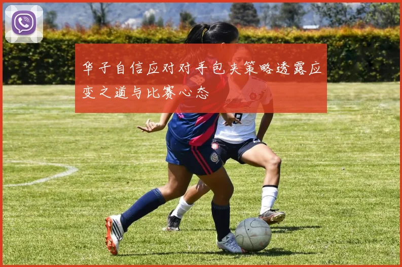 华子自信应对对手包夹策略透露应变之道与比赛心态