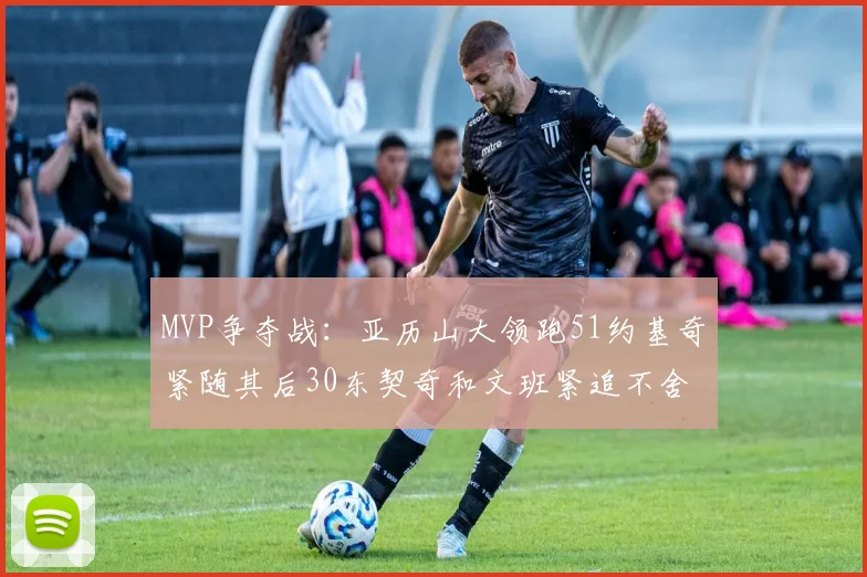 MVP争夺战：亚历山大领跑51约基奇紧随其后30东契奇和文班紧追不舍