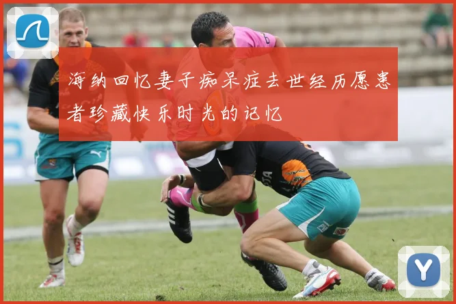 海纳回忆妻子痴呆症去世经历愿患者珍藏快乐时光的记忆