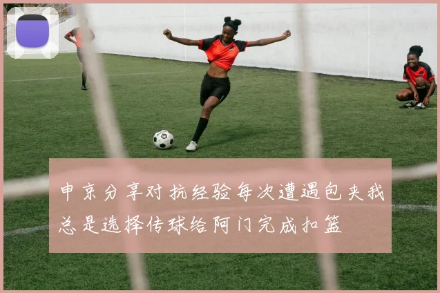 申京分享对抗经验每次遭遇包夹我总是选择传球给阿门完成扣篮