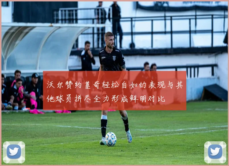 沃尔赞约基奇轻松自如的表现与其他球员拼尽全力形成鲜明对比
