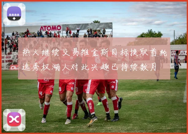 热火继续交易维金斯目标换取首轮选秀权湖人对此兴趣已持续数月