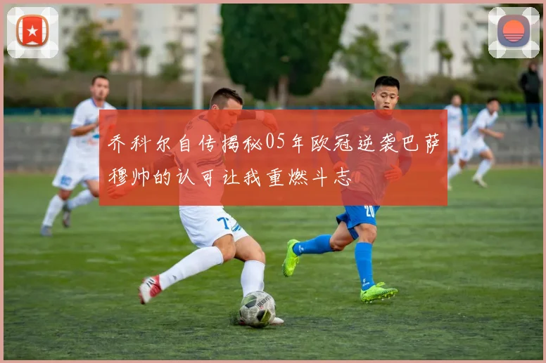 乔科尔自传揭秘05年欧冠逆袭巴萨穆帅的认可让我重燃斗志