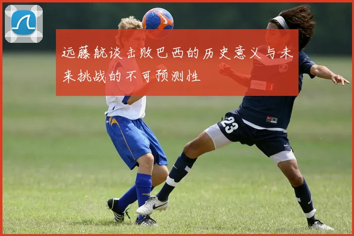 远藤航谈击败巴西的历史意义与未来挑战的不可预测性