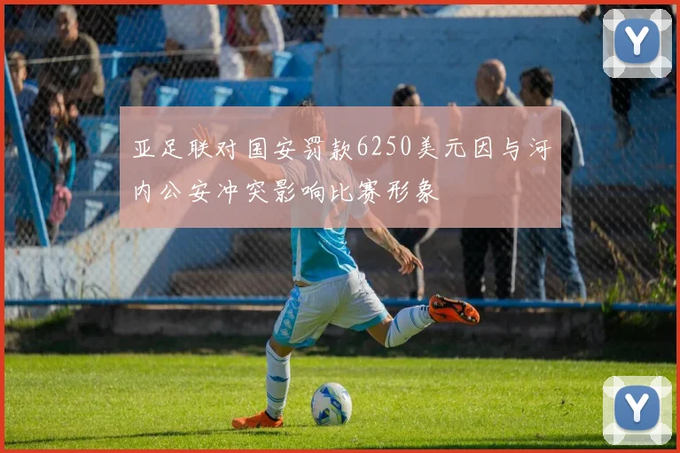 亚足联对国安罚款6250美元因与河内公安冲突影响比赛形象
